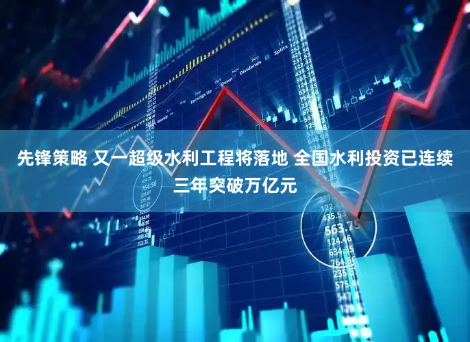 先锋策略 又一超级水利工程将落地 全国水利投资已连续三年突破万亿元