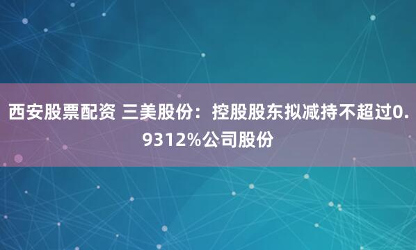 西安股票配资 三美股份：控股股东拟减持不超过0.9312%公司股份