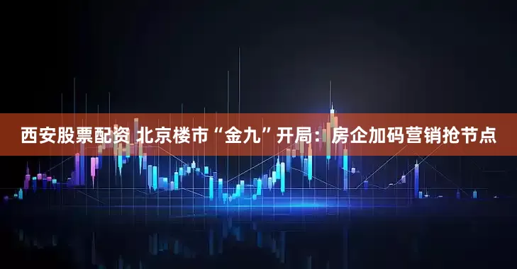 西安股票配资 北京楼市“金九”开局：房企加码营销抢节点