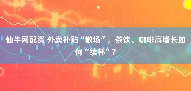 仙牛网配资 外卖补贴“散场”，茶饮、咖啡高增长如何“续杯”？