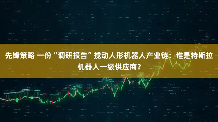 先锋策略 一份“调研报告”搅动人形机器人产业链：谁是特斯拉机器人一级供应商？
