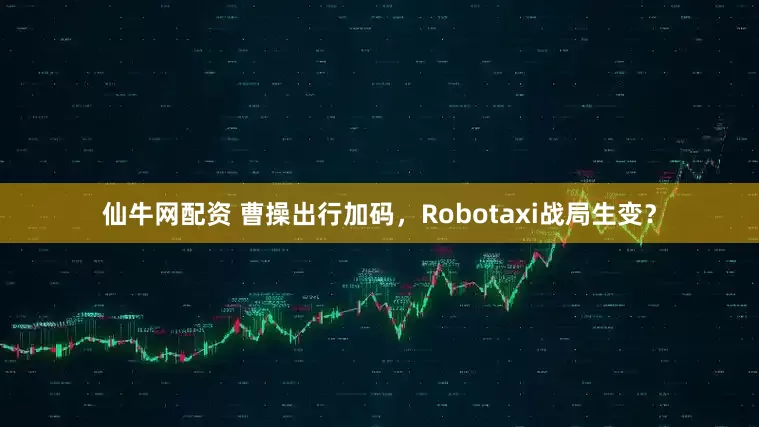 仙牛网配资 曹操出行加码，Robotaxi战局生变？