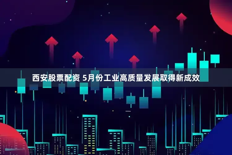 西安股票配资 5月份工业高质量发展取得新成效
