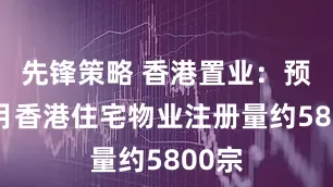 先锋策略 香港置业：预计7月香港住宅物业注册量约5800宗