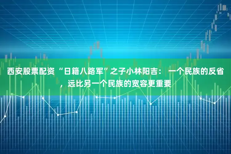 西安股票配资 “日籍八路军”之子小林阳吉： 一个民族的反省，远比另一个民族的宽容更重要